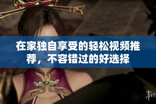 在家独自享受的轻松视频推荐，不容错过的好选择
