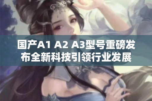 国产A1 A2 A3型号重磅发布全新科技引领行业发展