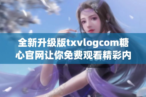 全新升级版txvlogcom糖心官网让你免费观看精彩内容