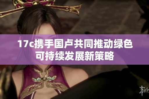 17c携手国卢共同推动绿色可持续发展新策略