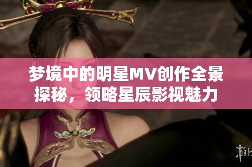 梦境中的明星MV创作全景探秘，领略星辰影视魅力