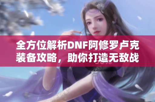 全方位解析DNF阿修罗卢克装备攻略，助你打造无敌战斗力