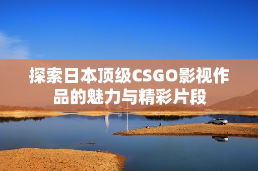 探索日本顶级CSGO影视作品的魅力与精彩片段