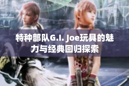 特种部队G.I. Joe玩具的魅力与经典回归探索