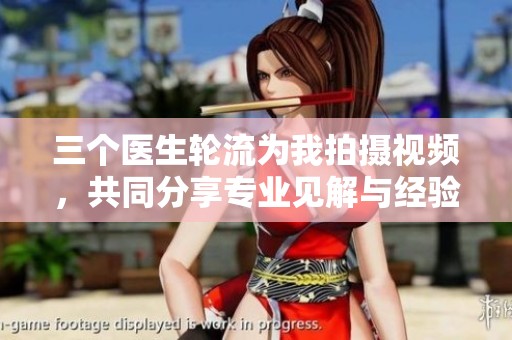 三个医生轮流为我拍摄视频，共同分享专业见解与经验