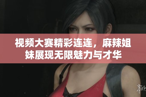 视频大赛精彩连连，麻辣姐妹展现无限魅力与才华