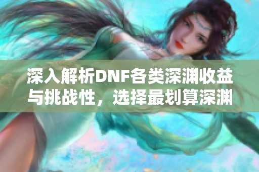 深入解析DNF各类深渊收益与挑战性，选择最划算深渊攻略