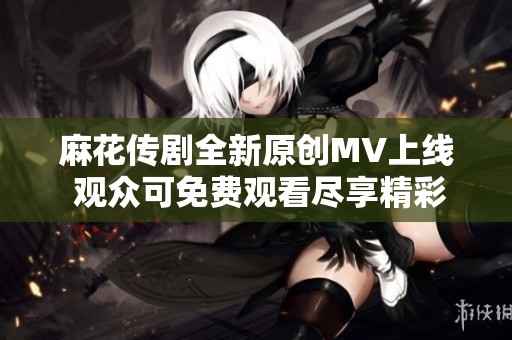 麻花传剧全新原创MV上线 观众可免费观看尽享精彩表演