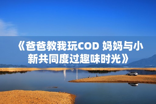 《爸爸教我玩COD 妈妈与小新共同度过趣味时光》