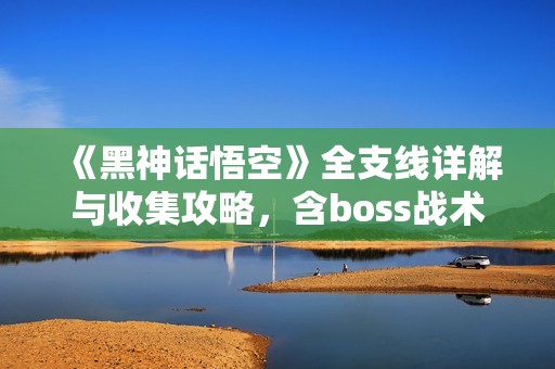 《黑神话悟空》全支线详解与收集攻略，含boss战术和白金流程指南