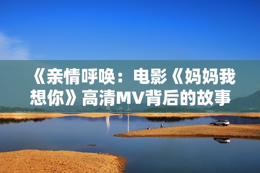 《亲情呼唤：电影《妈妈我想你》高清MV背后的故事》