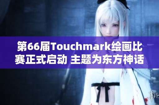 第66届Touchmark绘画比赛正式启动 主题为东方神话的创作征集