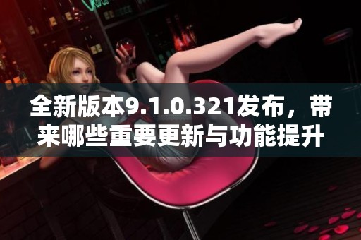 全新版本9.1.0.321发布，带来哪些重要更新与功能提升