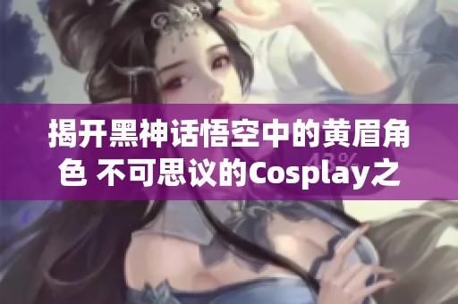 揭开黑神话悟空中的黄眉角色 不可思议的Cosplay之旅