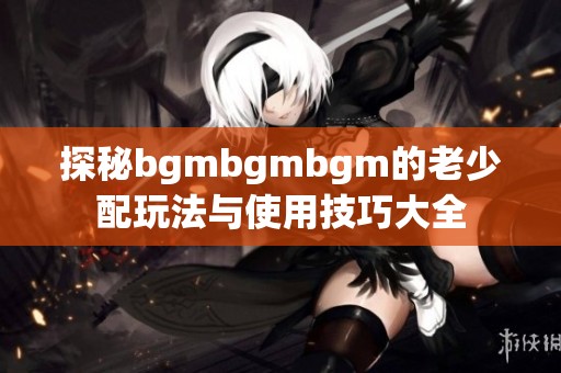 探秘bgmbgmbgm的老少配玩法与使用技巧大全