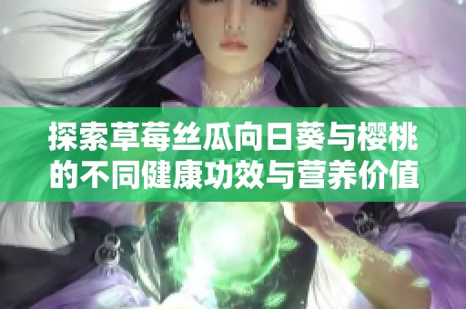 探索草莓丝瓜向日葵与樱桃的不同健康功效与营养价值