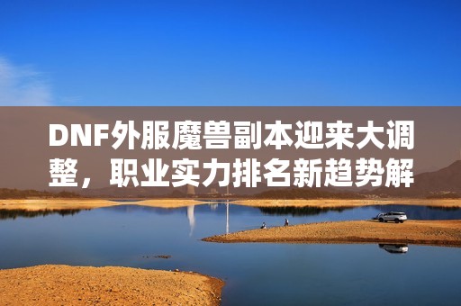 DNF外服魔兽副本迎来大调整，职业实力排名新趋势解析