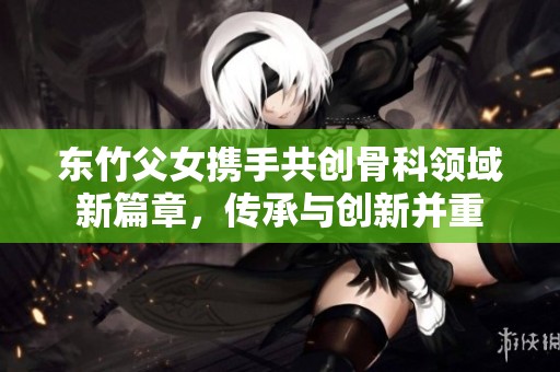 东竹父女携手共创骨科领域新篇章，传承与创新并重