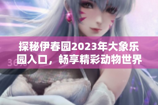 探秘伊春园2023年大象乐园入口，畅享精彩动物世界