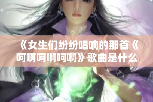 《女生们纷纷唱响的那首《呵啊呵啊呵啊》歌曲是什么》