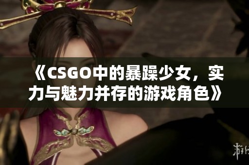 《CSGO中的暴躁少女，实力与魅力并存的游戏角色》