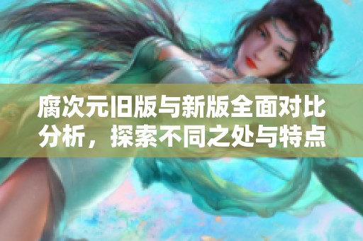 腐次元旧版与新版全面对比分析，探索不同之处与特点