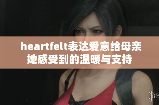  heartfelt表达爱意给母亲她感受到的温暖与支持