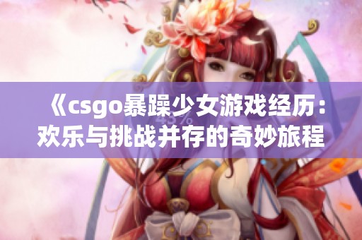 《csgo暴躁少女游戏经历：欢乐与挑战并存的奇妙旅程》