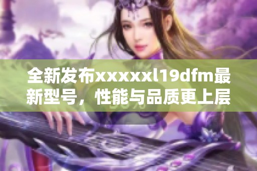 全新发布xxxxxl19dfm最新型号，性能与品质更上层楼