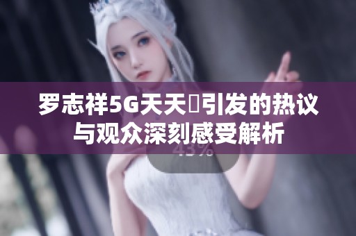 罗志祥5G天天奭引发的热议与观众深刻感受解析