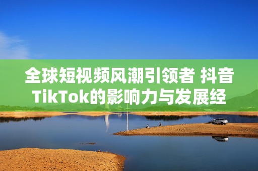 全球短视频风潮引领者 抖音TikTok的影响力与发展经验