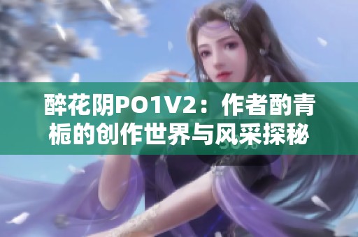 醉花阴PO1V2：作者酌青栀的创作世界与风采探秘