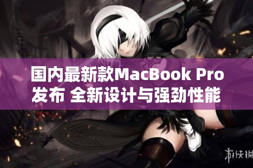 国内最新款MacBook Pro发布 全新设计与强劲性能并存