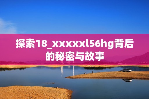 探索18_xxxxxl56hg背后的秘密与故事