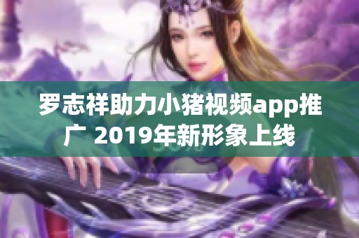 罗志祥助力小猪视频app推广 2019年新形象上线