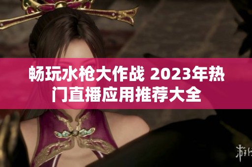 畅玩水枪大作战 2023年热门直播应用推荐大全