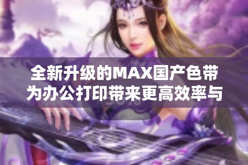 全新升级的MAX国产色带为办公打印带来更高效率与品质提升