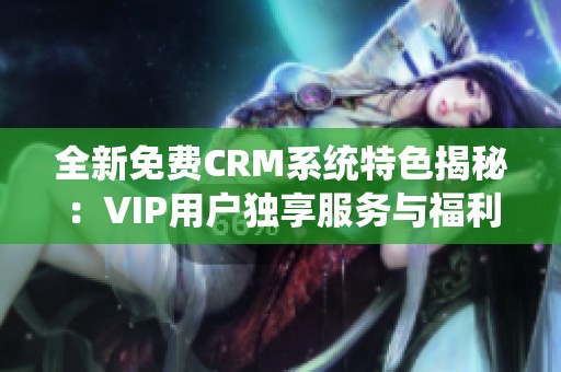 全新免费CRM系统特色揭秘：VIP用户独享服务与福利