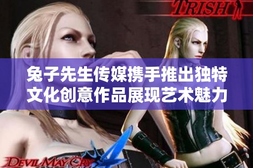 兔子先生传媒携手推出独特文化创意作品展现艺术魅力