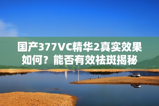 国产377VC精华2真实效果如何？能否有效祛斑揭秘