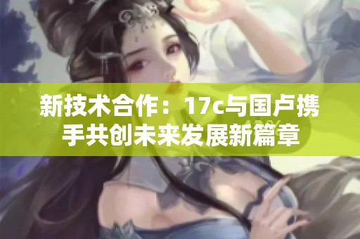 新技术合作：17c与国卢携手共创未来发展新篇章