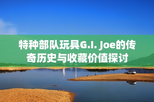 特种部队玩具G.I. Joe的传奇历史与收藏价值探讨