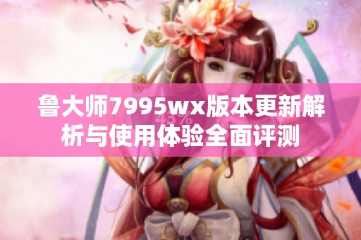 鲁大师7995wx版本更新解析与使用体验全面评测