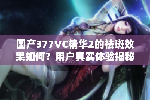 国产377VC精华2的祛斑效果如何？用户真实体验揭秘