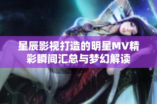 星辰影视打造的明星MV精彩瞬间汇总与梦幻解读