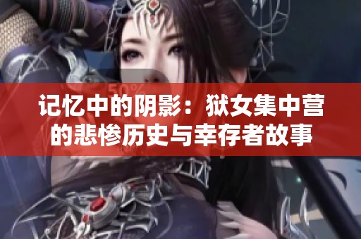 记忆中的阴影：狱女集中营的悲惨历史与幸存者故事