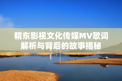 精东影视文化传媒MV歌词解析与背后的故事揭秘