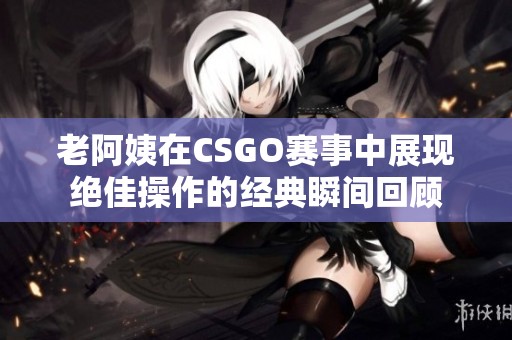 老阿姨在CSGO赛事中展现绝佳操作的经典瞬间回顾