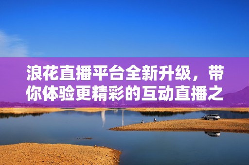 浪花直播平台全新升级，带你体验更精彩的互动直播之旅