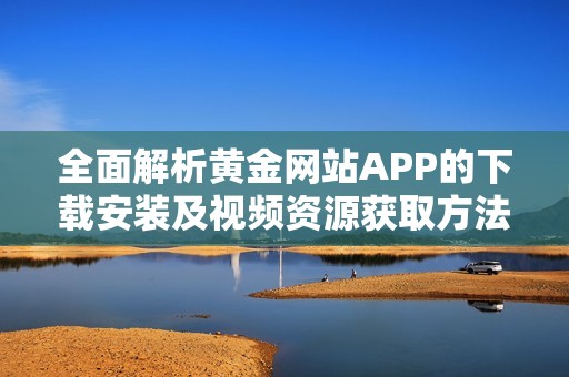 全面解析黄金网站APP的下载安装及视频资源获取方法